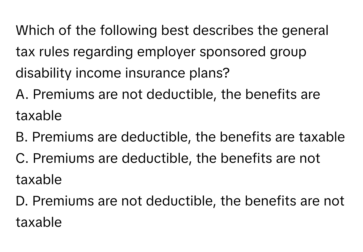 Which of the following best describes the general tax rules regarding employer sponsored group disability income insurance plans?

A. Premiums are not deductible, the benefits are taxable
B. Premiums are deductible, the benefits are taxable
C. Premiums are deductible, the benefits are not taxable
D. Premiums are not deductible, the benefits are not taxable