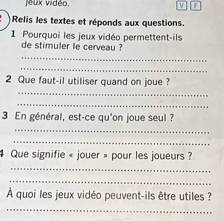 jeux vidéo. 
v F 
Relis les textes et réponds aux questions. 
1 Pourquoi les jeux vidéo permettent-ils 
de stimuler le cerveau ? 
_ 
_ 
2 Que faut-il utiliser quand on joue ? 
_ 
_ 
3 En général, est-ce qu'on joue seul ? 
_ 
_ 
4 Que signifie « jouer » pour les joueurs ? 
_ 
_ 
À quoi les jeux vidéo peuvent-ils être utiles ? 
_