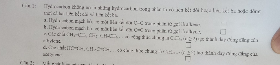 Hydrocarbon không no là những hydrocarbon trong phân tử có liên kết đôi hoặc liên kết ba hoặc đồng
thời cả hai liên kết đôi và liên kết ba.
a. Hydrocabon mạch hở, có một liên kết đôi Cequiv C trong phân tử gọi là alkene.
b. Hydrocabon mạch hở, có một liên kết đôi C=C trong phân tử gọi là alkyne.
c. Các chất CH_2=CH_2, CH_2=CH-CH_3. , có công thức chung là C_nH_2n(n≥ 2) tạo thành dãy đồng đăng của
ethylene.
d. Các chất HCequiv CH, CH_3-Cequiv CH ,. có công thức chung là C_nH_2n-2(n≥ 2) tạo thành dãy đồng đẳng của
acetylene.
Câu 2: Mỗi phát biểu nàc