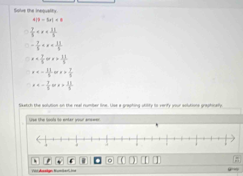 Solve the inequality.
9-5x|<8</tex>
 7/5 
- 7/5 
x or x> 11/5 
x<- 11/5  or x> 7/5 
x<- 7/5  or x> 11/5 
Sketch the solution on the real number line. Use a graphing utility to verify your solutions graphically,
Use the tools to enter your answer.
。 a 
Ver Assign NumberLine @Help