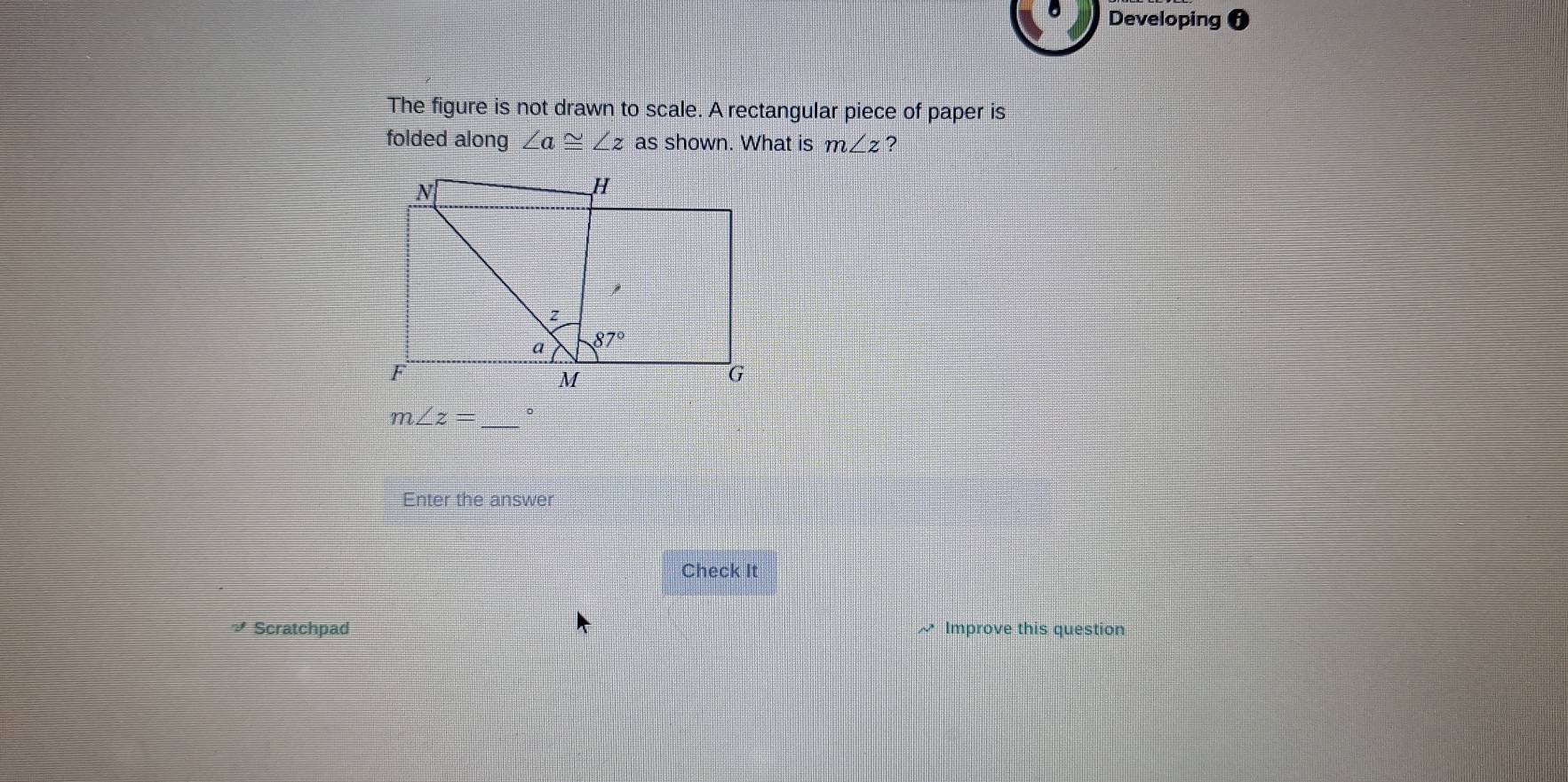 Developing 
The figure is not drawn to scale. A rectangular piece of paper is
folded along ∠ a≌ ∠ z as shown. What is m∠ z ?
m∠ z= _。
Enter the answer
Check It
₹ Scratchpad ~ Improve this question