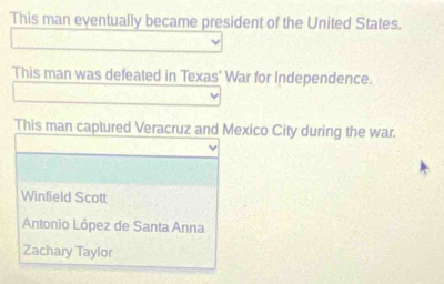 This man eventually became president of the United States.
This man was defeated in Texas' War for Independence.
This man captured Veracruz and Mexico City during the war.
Winfield Scott
Antonio López de Santa Anna
Zachary Taylor