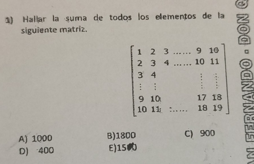 Hallar la suma de todos los elementos de la
siguiente matriz.
beginbmatrix 1&2&3&-9&10 2&3&4&·s 10&10& 3&4&·s &10&11 1&1&1&12 10&11&·s &·s &19&12endbmatrix □
A) 1000 B) 1800 C) 900
In
D) 400 E) 15