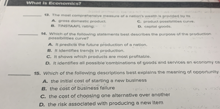 What is Economics?
_13. The most comprehensive measure of a nation's wealth is provided by its
A. gross domestic product. C. product possibilities curve.
B. TINSTAAFL rating. D. capital goods.
_14. Which of the following statements best describes the purpose of the production
possibilities curve?
A. It predicts the future production of a nation.
B. It identifies trends in production.
C. It shows which products are most profitable.
D. It identifies all possible combinations of goods and services an economy ca
_15. Which of the following descriptions best explains the meaning of opportunity
A. the initial cost of starting a new business
B. the cost of business failure
C. the cost of choosing one alternative over another
D. the risk associated with producing a new item