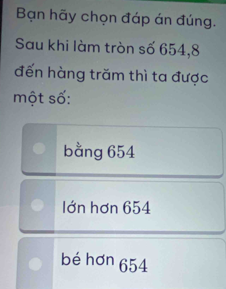 Bạn hãy chọn đáp án đúng.
Sau khi làm tròn số 654, 8
đến hàng trăm thì ta được
một số:
bằng 654
Iớn hơn 654
bé hơn 654