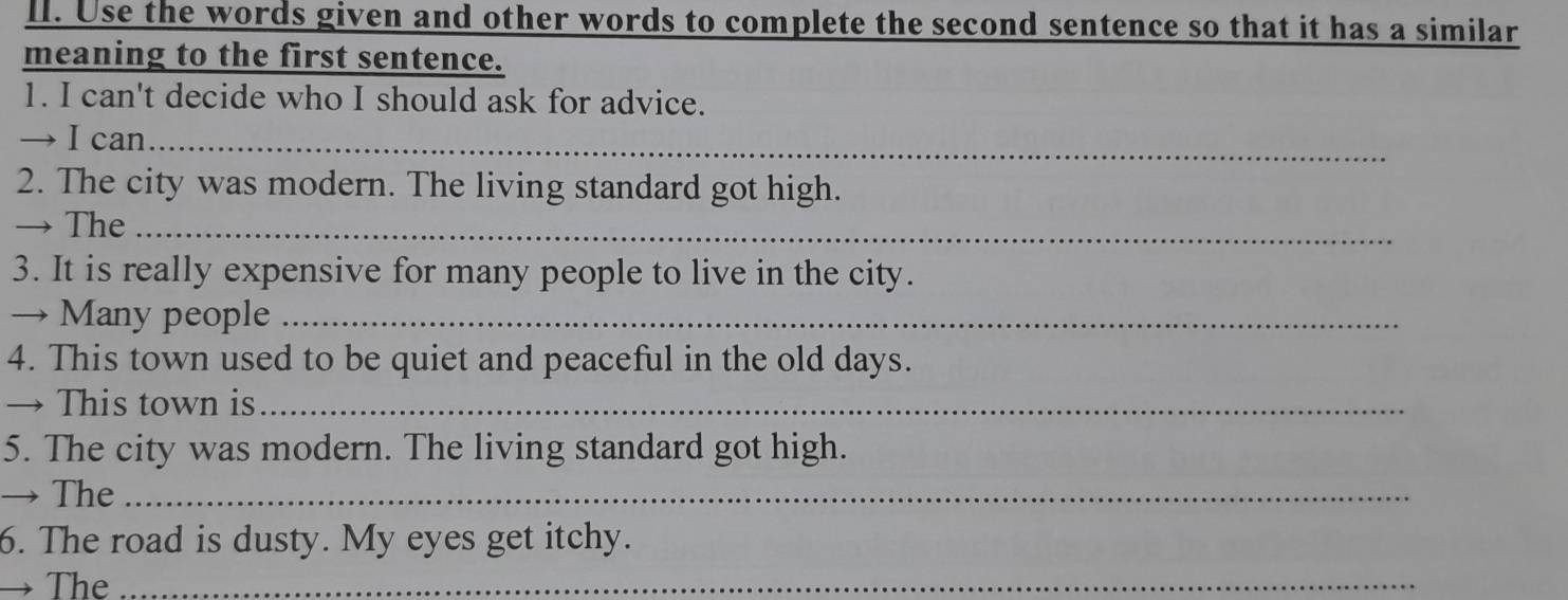 Use the words given and other words to complete the second sentence so that it has a similar 
meaning to the first sentence. 
1. I can't decide who I should ask for advice. 
→ I can_ 
2. The city was modern. The living standard got high. 
→ The_ 
3. It is really expensive for many people to live in the city. 
→ Many people_ 
4. This town used to be quiet and peaceful in the old days. 
→ This town is_ 
5. The city was modern. The living standard got high. 
→ The_ 
6. The road is dusty. My eyes get itchy. 
→ The_