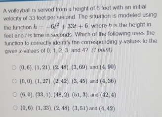 A volleyball is served from a height of 6 feet with an initial
velocity of 33 feet per second. The situation is modeled using
the function h=-6t^2+33t+6 , where h is the height in
feet and t is time in seconds. Which of the following uses the
function to correctly identify the corresponding y -values to the
given x -values of 0, 1, 2, 3, and 4? (1 point)
(0,6), (1,21), (2,48), (3,69) , and (4,90)
(0,0), (1,27), (2,42), (3,45) , and (4,36)
(6,0), (33,1), (48,2), (51,3) , and (42,4)
(0,6),(1,33), (2,48), (3,51) and (4,42)