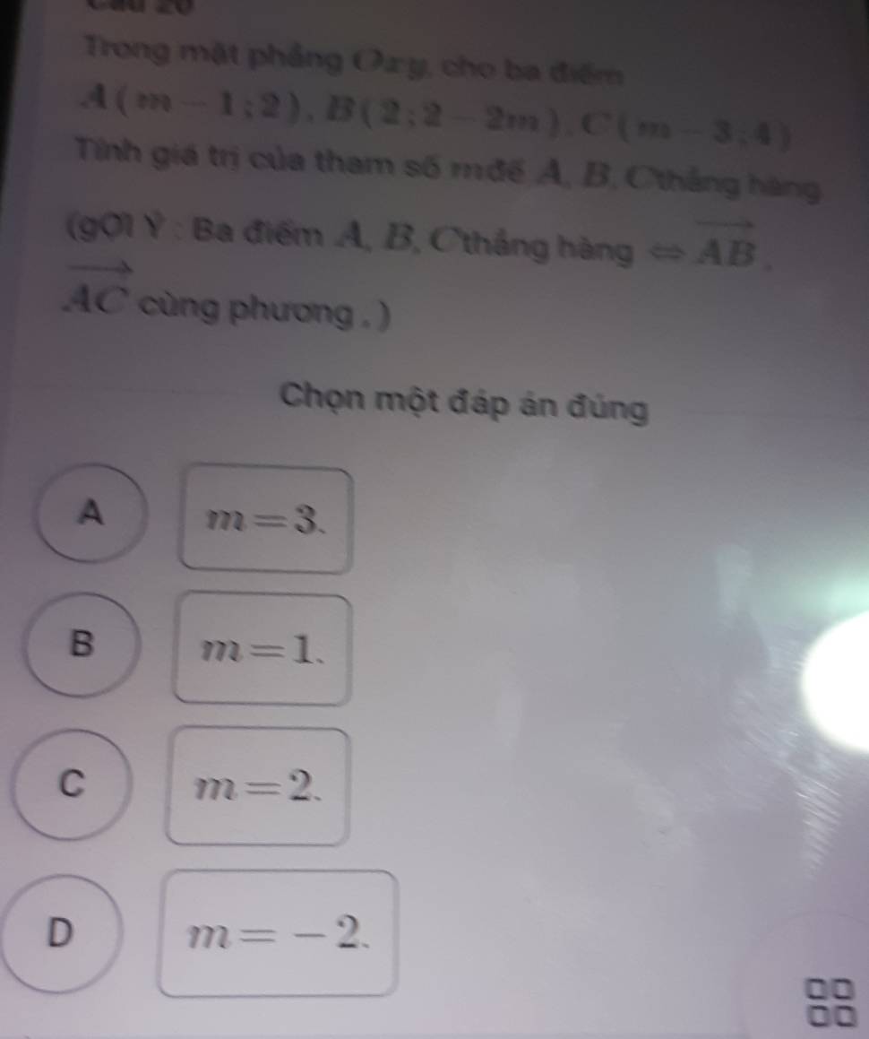 Trong mặt phẳng Ox y, cho ba điểm
A(m-1;2), B(2;2-2m), C(m-3;4)
Tính giá trị của tham số mđế A, B, Cthắng hàng
(g01 Ý : Ba điểm A, B, Cthắng hàng Longleftrightarrow vector AB.
vector AC cùng phương , )
Chọn một đáp án đúng
A m=3.
B
m=1.
C
m=2.
D
m=-2.