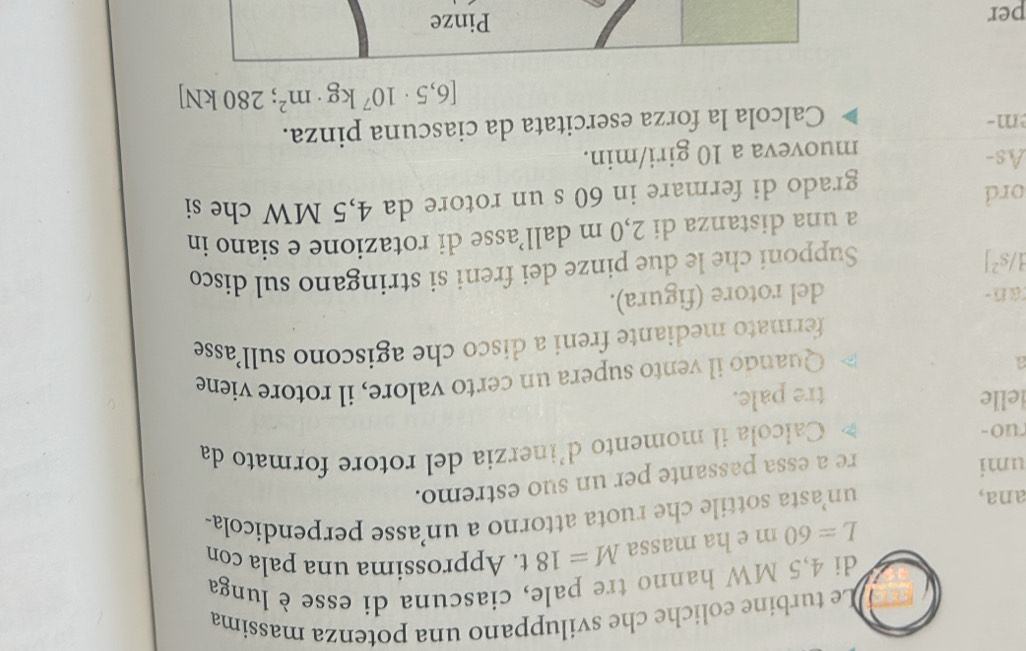 Le turbine eoliche che sviluppano una potenza massima 
di 4,5 MW hanno tre pale, ciascuna di esse è lunga
L=60m e ha massa M=18t. Approssima una pala con 
ana, un’asta sottile che ruota attorno a un’asse perpendicola- 
umi 
re a essa passante per un suo estremo. 
ruo - Calcola il momento d'inerzia del rotore formato da 
lelle tre pale. 
a 
Quando il vento supera un certo valore, il rotore viene 
fermato mediante freni a disco che agiscono sull’asse 
an- del rotore (figura).
1/s^2]
Supponi che le due pinze dei freni si stringano sul disco 
a una distanza di 2,0 m dall’asse di rotazione e siano in 
ord 
grado di fermare in 60 s un rotore da 4,5 MW che si 
As- 
muoveva a 10 giri/min. 
m- 
Calcola la forza esercitata da ciascuna pinza.
[6,5· 10^7kg· m^2; 280 kN]
per Pinze