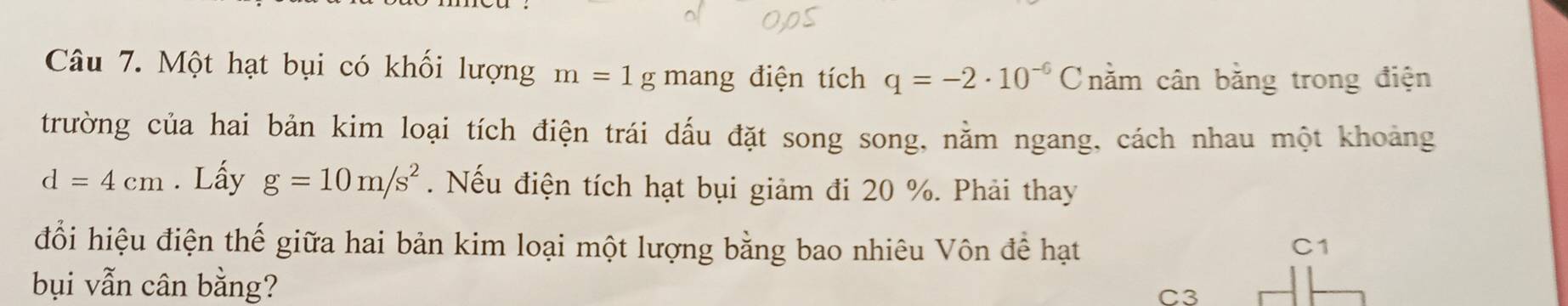 Một hạt bụi có khối lượng m=1g mang điện tích q=-2· 10^(-6)C nằm cân bằng trong điện
trường của hai bản kim loại tích điện trái dấu đặt song song, nằm ngang, cách nhau một khoảng
d=4cm. Lấy g=10m/s^2. Nếu điện tích hạt bụi giảm đi 20 %. Phải thay
đổi hiệu điện thế giữa hai bản kim loại một lượng bằng bao nhiêu Vôn để hạt C1
bụi vẫn cân bằng? C3