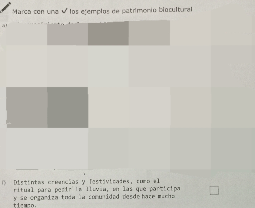 Marca con una ✔ los ejemplos de patrimonio biocultural 
a) 
f) Distintas creencias y festividades, como el 
ritual para pedir la lluvia, en las que participa 
y se organiza toda la comunidad desde hace mucho 
tiempo.