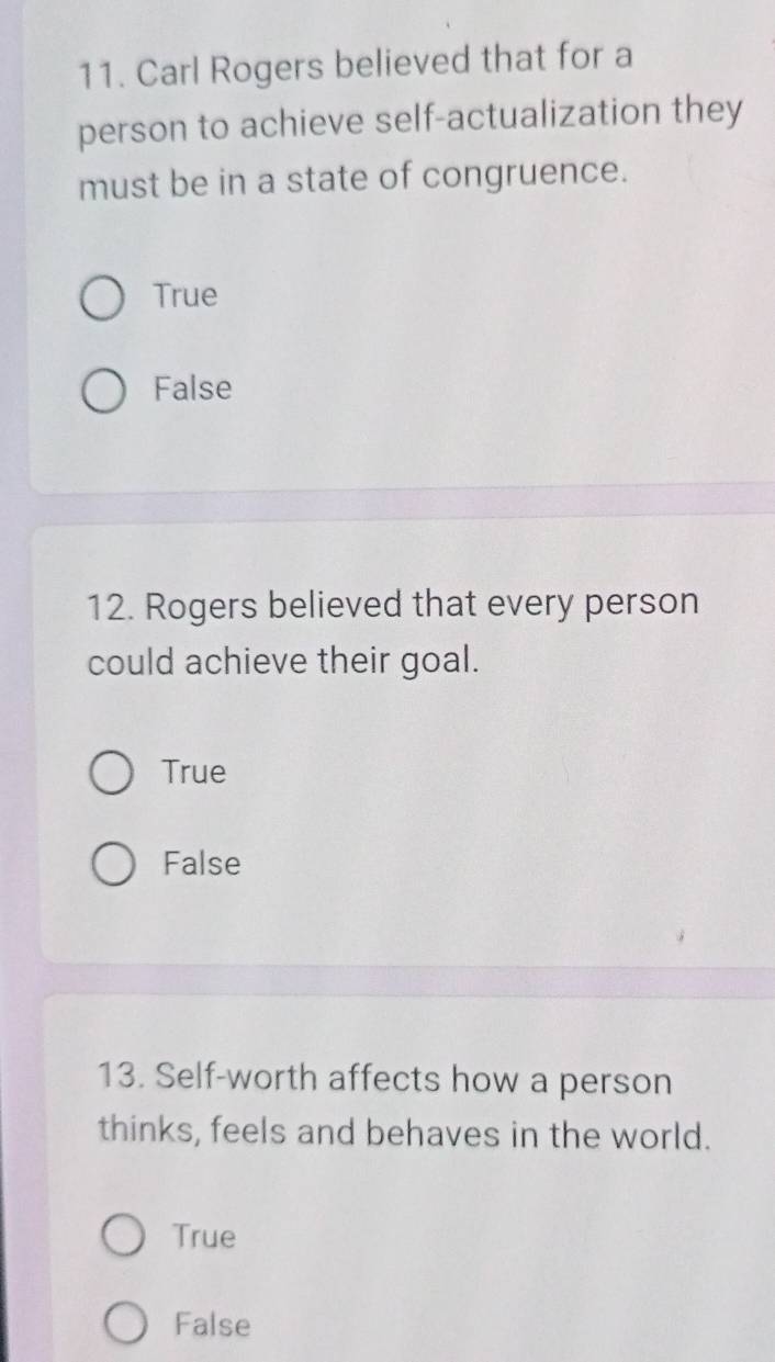 Carl Rogers believed that for a
person to achieve self-actualization they
must be in a state of congruence.
True
False
12. Rogers believed that every person
could achieve their goal.
True
False
13. Self-worth affects how a person
thinks, feels and behaves in the world.
True
False