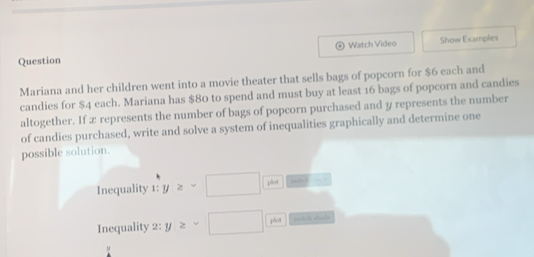 Question Watch Video Show Examples 
Mariana and her children went into a movie theater that sells bags of popcorn for $6 each and 
candies for $4 each. Mariana has $80 to spend and must buy at least 16 bags of popcorn and candies 
altogether. If x represents the number of bags of popcorn purchased and y represents the number 
of candies purchased, write and solve a system of inequalities graphically and determine one 
possible solution. 
Inequality 1: y≥ sim □ plot nwitcl frac - 
Inequality 2: y≥ sim □ plot switch shade