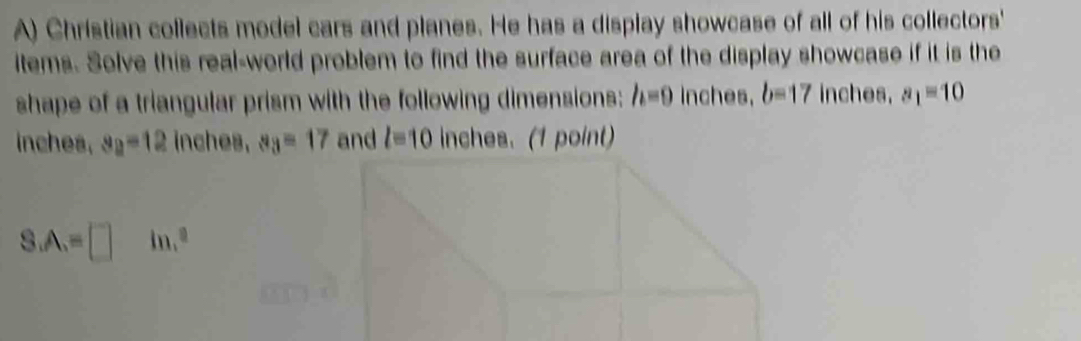 Christian collects model cars and planes. He has a display showcase of all of his collectors' 
items. Solve this real-world problem to find the surface area of the display showcase if it is the 
shape of a triangular prism with the following dimensions: h=0 Inches. b=17 inches. a_1=10
inches. s_2=12 inches. a_3=17 and l=10 inches. (1 point)
S.A.=□ 1,^8