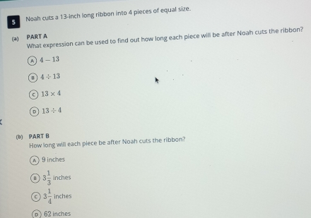 Noah cuts a 13-inch long ribbon into 4 pieces of equal size.
(a) PART A What expression can be used to find out how long each piece will be after Noah cuts the ribbon?
A 4-13
B 4/ 13
C 13* 4
D 13/ 4
(b) PART B
How long will each piece be after Noah cuts the ribbon?
A 9 inches
3 1/3 inches
C 3 1/4  □ 
inches
p ) 62 inches