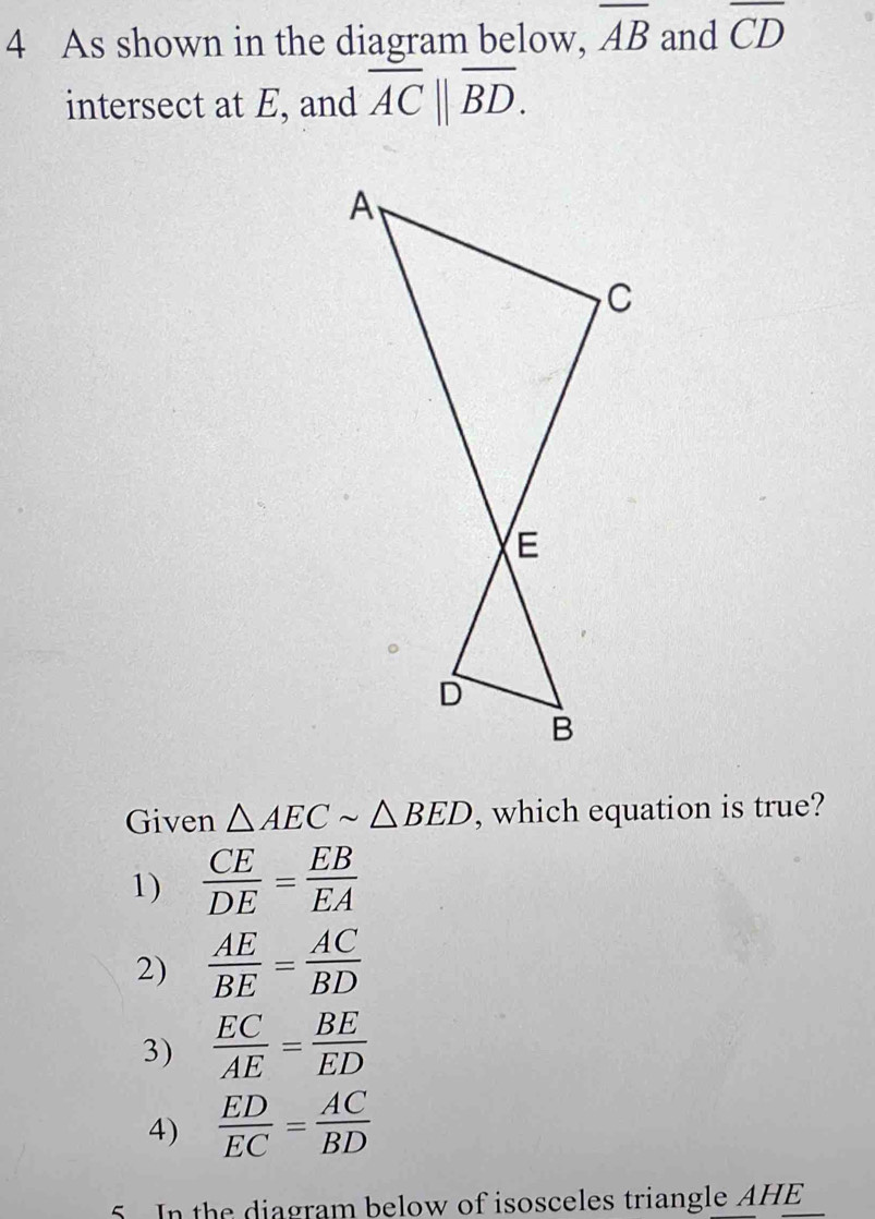 As shown in the diagram below, overline AB and overline CD
intersect at E, and overline AC||overline BD. 
Given △ AECsim △ BED , which equation is true?
1)  CE/DE = EB/EA 
2)  AE/BE = AC/BD 
3)  EC/AE = BE/ED 
4)  ED/EC = AC/BD 
5. In the diagram below of isosceles triangle AHE