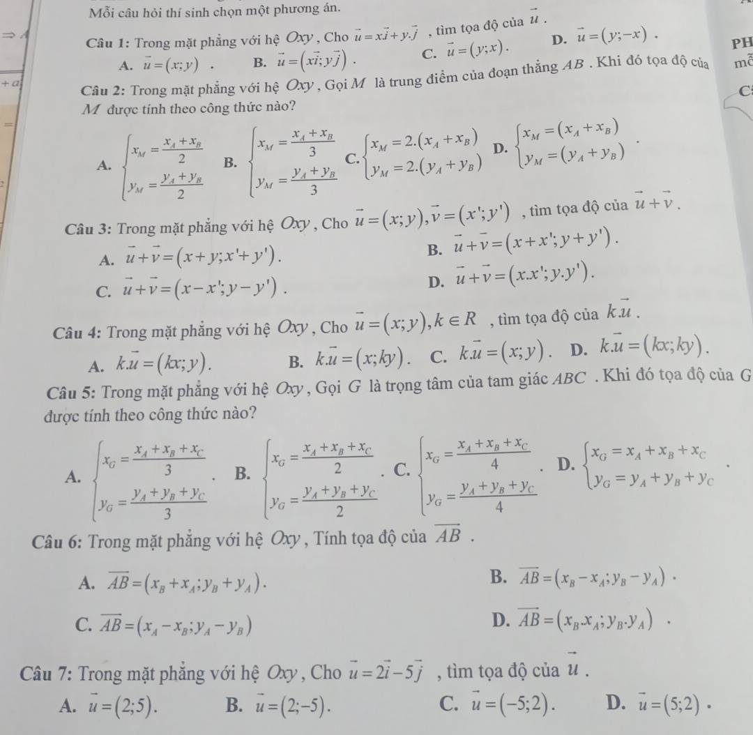 Mỗi câu hỏi thí sinh chọn một phương án.
Câu 1: Trong mặt phẳng với hệ Oxy , Cho vector u=xvector j+yvector j , tìm tọa độ của vector u.
A. vector u=(x;y) . B. vector u=(xvector i;yvector j). C. vector u=(y;x). D. vector u=(y;-x).
PH
+a
Câu 2: Trong mặt phẳng với hệ Oxy , Gọi M là trung điểm của đoạn thắng AB . Khi đó tọa độ của mã
C
M được tính theo công thức nào?
=
A. beginarrayl x_M=frac x_1+x_22 y_M=frac y_1+y_22endarray. B. beginarrayl x_M=frac x_1+x_23 y_M=frac y_1+y_23endarray. C. beginarrayl x_M=2.(x_A+x_B) y_M=2.(y_A+y_B)endarray. D. beginarrayl x_M=(x_A+x_B) y_M=(y_A+y_B)endarray. .
Câu 3: Trong mặt phẳng với hệ Oxy , Cho vector u=(x;y),vector v=(x';y') , tìm tọa độ của vector u+vector v.
A. vector u+vector v=(x+y;x'+y'). B. vector u+overline v=(x+x';y+y').
C. vector u+vector v=(x-x';y-y'). D. vector u+vector v=(x.x';y.y').
Câu 4: Trong mặt phẳng với hệ Oxy , Cho vector u=(x;y),k∈ R , tìm tọa độ của kvector u.
A. k.vector u=(kx;y).
B. k.vector u=(x;ky). C. k.vector u=(x;y). D. k.vector u=(kx;ky).
Câu 5: Trong mặt phẳng với hệ Oxy , Gọi G là trọng tâm của tam giác ABC . Khi đó tọa độ của G
được tính theo công thức nào?
A. beginarrayl x_0=frac x_x+x_y+x_C3, y_0=frac y_x+y_y+y_C3endarray. B. beginarrayl x_0=frac x_x+x_y+x_C2, y_0=frac y_x+y_y+y_C2endarray. C. beginarrayl x_0=frac x_1+x_2+x_C4, y_0=frac y_1+y_2+y_C4endarray. D. beginarrayl x_G=x_A+x_B+x_C y_G=y_A+y_B+y_Cendarray. .
Câu 6: Trong mặt phẳng với hệ Oxy , Tính tọa độ của overline AB.
B.
A. overline AB=(x_B+x_A;y_B+y_A). vector AB=(x_B-x_A;y_B-y_A)·
D.
C. overline AB=(x_A-x_B;y_A-y_B) vector AB=(x_B.x_A;y_B.y_A).
Câu 7: Trong mặt phẳng với hệ Oxy, Cho vector u=2vector i-5vector j , tìm tọa độ của vector u.
A. vector u=(2;5). B. vector u=(2;-5). C. vector u=(-5;2). D. vector u=(5;2)·