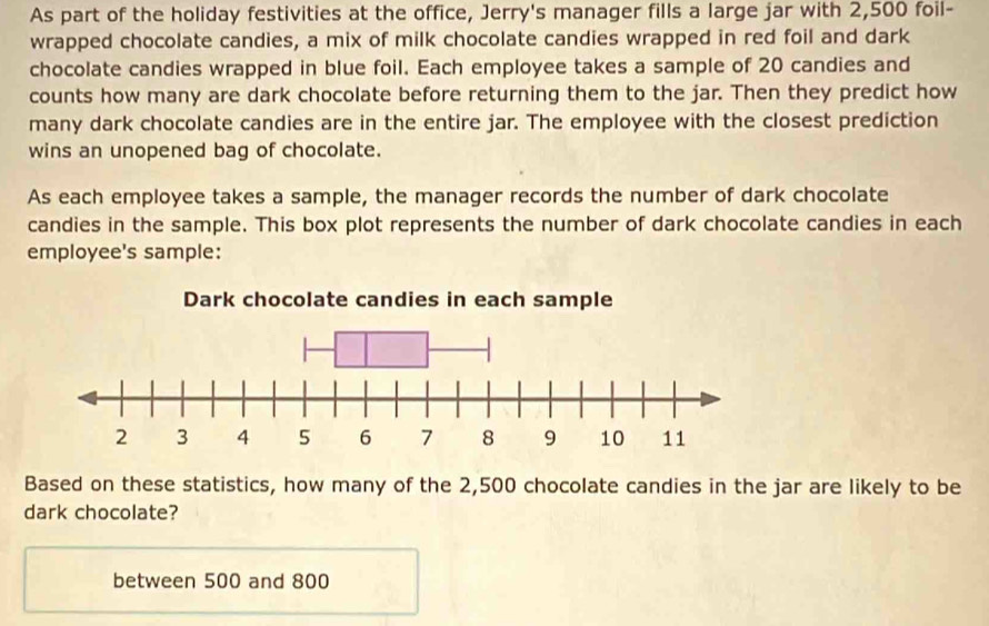 As part of the holiday festivities at the office, Jerry's manager fills a large jar with 2,500 foil- 
wrapped chocolate candies, a mix of milk chocolate candies wrapped in red foil and dark 
chocolate candies wrapped in blue foil. Each employee takes a sample of 20 candies and 
counts how many are dark chocolate before returning them to the jar. Then they predict how 
many dark chocolate candies are in the entire jar. The employee with the closest prediction 
wins an unopened bag of chocolate. 
As each employee takes a sample, the manager records the number of dark chocolate 
candies in the sample. This box plot represents the number of dark chocolate candies in each 
employee's sample: 
Based on these statistics, how many of the 2,500 chocolate candies in the jar are likely to be 
dark chocolate? 
between 500 and 800