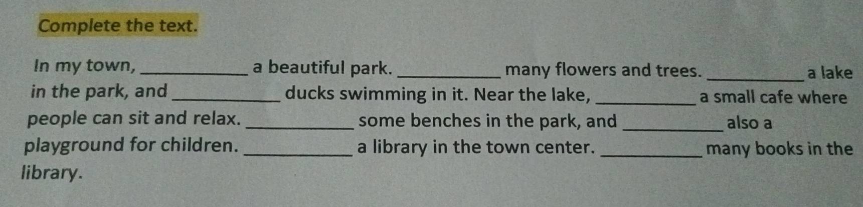 Complete the text. 
In my town, _a beautiful park. _many flowers and trees. _a lake 
in the park, and_ ducks swimming in it. Near the lake, _a small cafe where 
people can sit and relax. _some benches in the park, and _also a 
playground for children. _a library in the town center. _many books in the 
library.