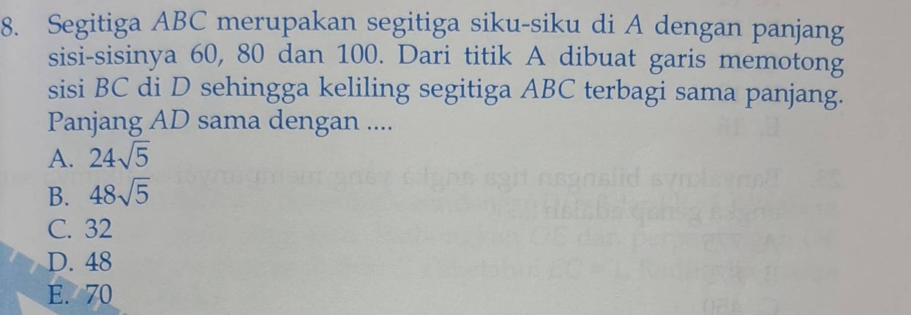 Segitiga ABC merupakan segitiga siku-siku di A dengan panjang
sisi-sisinya 60, 80 dan 100. Dari titik A dibuat garis memotong
sisi BC di D sehingga keliling segitiga ABC terbagi sama panjang.
Panjang AD sama dengan ....
A. 24sqrt(5)
B. 48sqrt(5)
C. 32
D. 48
E. 70