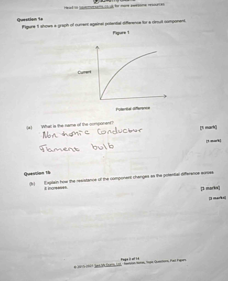 save 
Head to savemyexams co.uk for more awesome resources 
Question 1a 
Figure 1 shows a graph of current against potential difference for a circuit component. 
Figure 1 
(a) What is the name of the component? 
[1 mark] 
(1 mark] 
Question 1b 
(b) Explain how the resistance of the component changes as the potential difference across 
it increases. 
[3 marks] 
[3 marks] 
Page 2 of 14 
© 2015-2021 Save My Exams, Ltd. · Revision Notes, Topic Questions, Past Papers