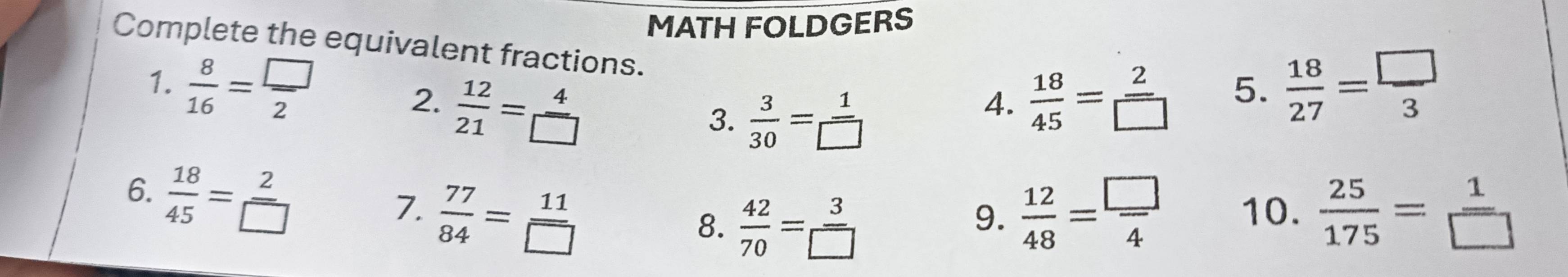 MATH FOLDGERS 
Complete the equivalent fractions. 
2.  12/21 = 4/□    18/45 = 2/□   5.  18/27 = □ /3 
1.  8/16 = □ /2   3/30 = 1/□  
3. 
4. 
6.  18/45 = 2/□  
7.  77/84 = 11/□    12/48 = □ /4  10.  25/175 = 1/□  
8.  42/70 = 3/□  
9.