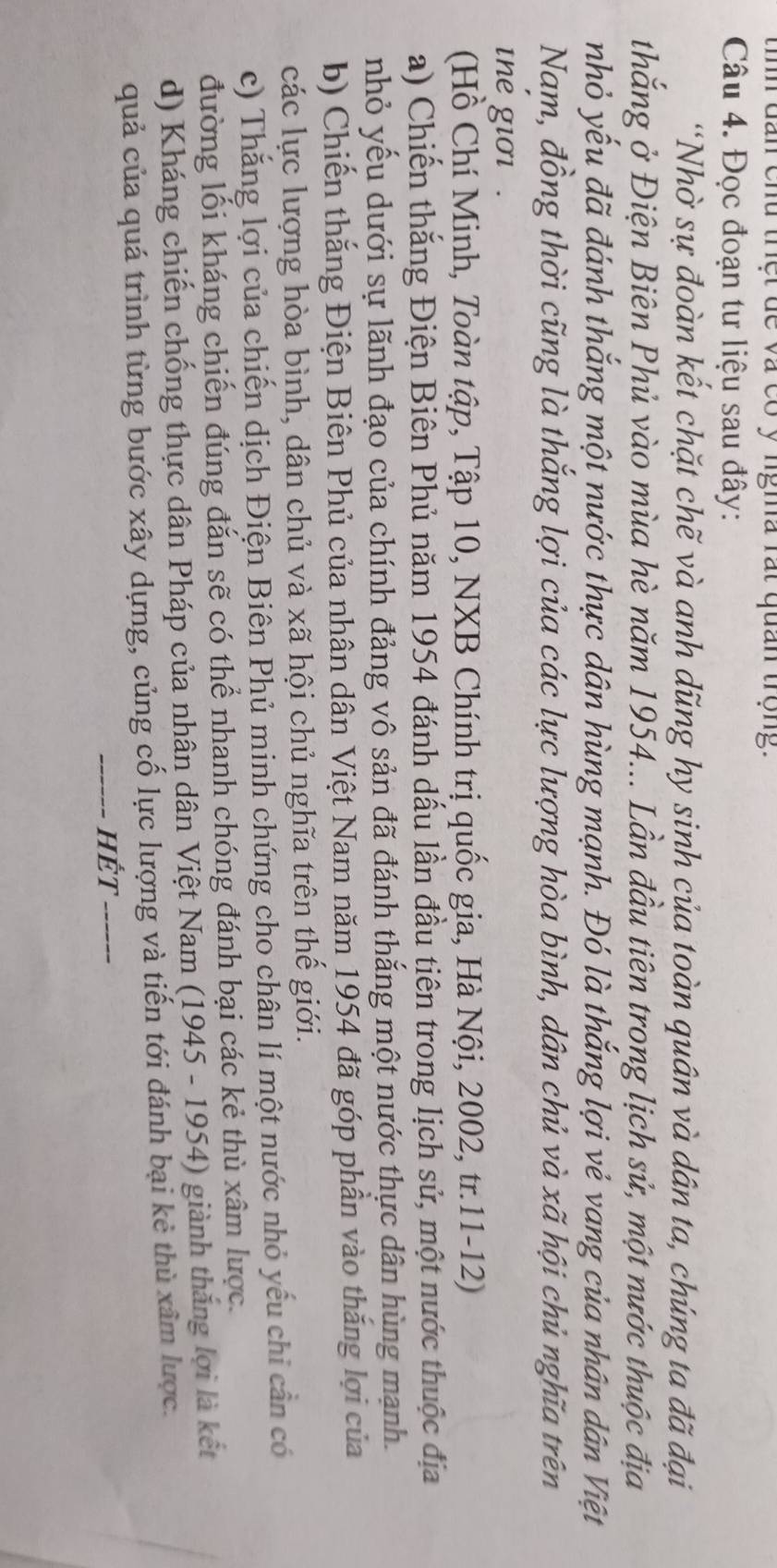 tình đan chu trệt dề và có ý ngma rất quan trọng.
Câu 4. Đọc đoạn tư liệu sau đây:
'Nhờ sự đoàn kết chặt chẽ và anh dũng hy sinh của toàn quân và dân ta, chúng ta đã đại
thắng ở Điện Biên Phủ vào mùa hè năm 1954... Lần đầu tiên trong lịch sử, một nước thuộc địa
nhỏ yếu đã đánh thắng một nước thực dân hùng mạnh. Đó là thắng lợi vẻ vang của nhân dân Việt
Nam, đồng thời cũng là thắng lợi của các lực lượng hòa bình, dân chủ và xã hội chủ nghĩa trên
the giơi .
(Hồ Chí Minh, Toàn tập, Tập 10, NXB Chính trị quốc gia, Hà Nội, 2002, tr.11-12)
a) Chiến thăng Điện Biên Phủ năm 1954 đánh dấu lần đầu tiên trong lịch sử, một nước thuộc địa
nhỏ yếu dưới sự lãnh đạo của chính đảng vô sản đã đánh thắng một nước thực dân hùng mạnh.
b) Chiến thắng Điện Biên Phủ của nhân dân Việt Nam năm 1954 đã góp phần vào thắng lợi của
các lực lượng hòa bình, dân chủ và xã hội chủ nghĩa trên thế giới.
c) Thắng lợi của chiến dịch Điện Biên Phủ minh chứng cho chân lí một nước nhỏ yếu chi cần có
đường lối kháng chiến đúng đắn sẽ có thể nhanh chóng đánh bại các kẻ thù xâm lược.
d) Kháng chiến chống thực dân Pháp của nhân dân Việt Nam (1945 - 1954) giành thắng lợi là kết
quả của quá trình từng bước xây dựng, củng cố lực lượng và tiến tới đánh bại kẻ thủ xâm lược.
_Hết_