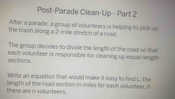 Post-Parade Clean-Up - Part 2 
After a parade, a group of volunteers is helping to pick up 
the trash along a 2-mile stretch of a road. 
The group decides to divide the length of the road so that 
each volunteer is responsible for cleaning up equal-length 
sections. 
Write an equation that would make it easy to find L, the 
length of the road section in miles for each volunteer, if 
there are n volunteers.