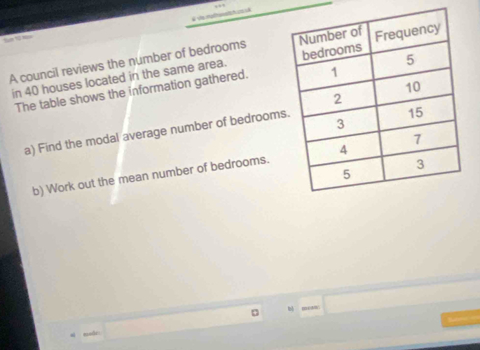 θ √a mpthsnich.n uk 
Num 10 nă 
A council reviews the number of bedrooms 
in 40 houses located in the same area. 
The table shows the information gathered. 
a) Find the modal average number of bedrooms 
b) Work out the mean number of bedrooms. 
b) mean: x= 1/2 S=□ )
Bu 
al mode: