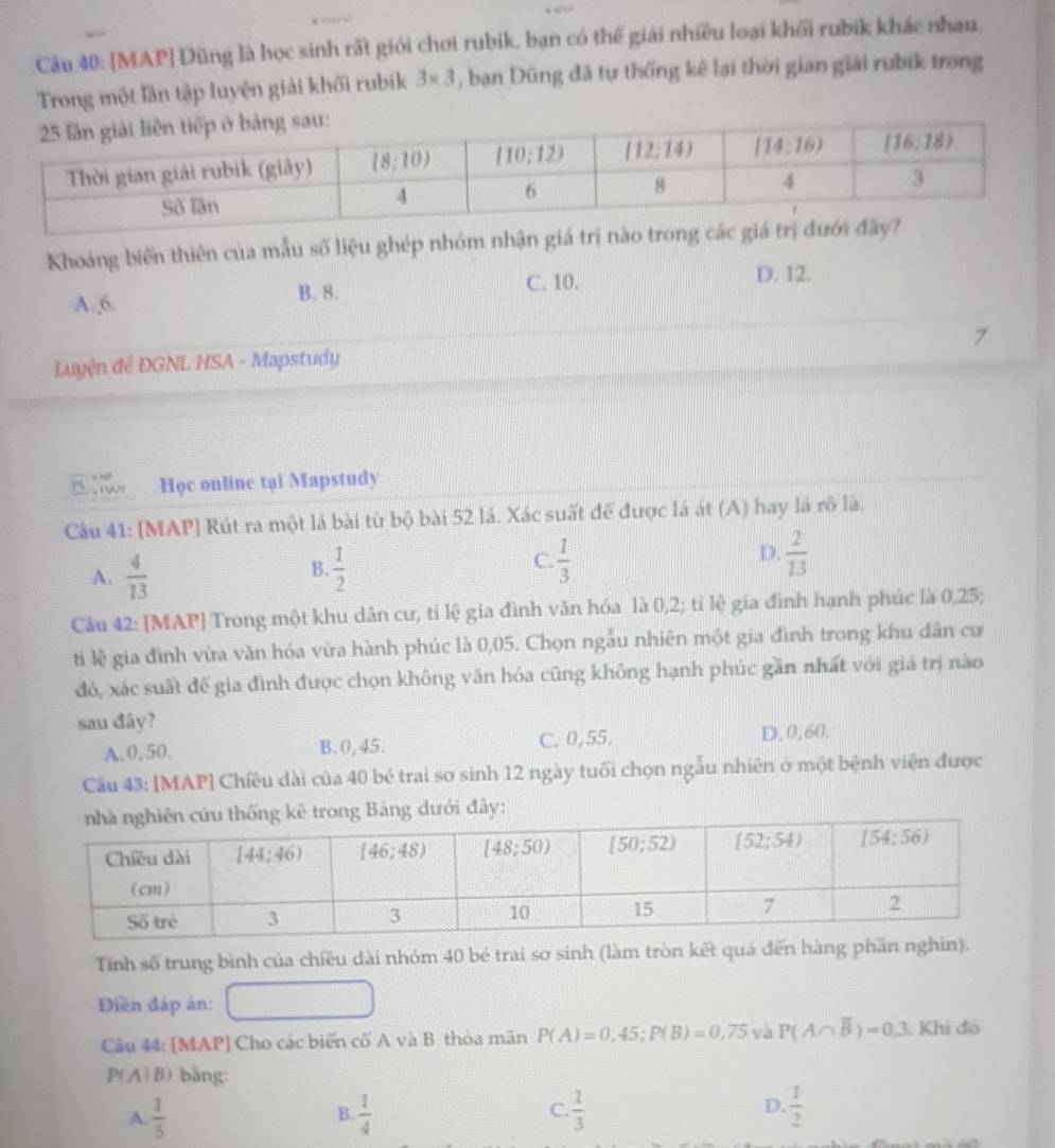 [MAP] Đũng là học sinh rất giới chơi rubik, ban có thể giải nhiều loại khối rubik khác nhau.
Trong một lần tập luyện giải khối rubik 3* 3 , bạn Dũng đã tự thống kê lại thời gian giải rubik trong
Khoáng biến thiên của mẫu số liệu ghép nhóm nhận giá trị nào trong c
C. 10. D. 12.
A. 6. B. 8.
7
Luyện đề ĐGNL HSA - Mapstudy
Học online tại Mapstudy
Câu 41: [MAP] Rút ra một lá bài từ bộ bài 52 lá. Xác suất để được lá át (A) hay lá rô là.
D.
A.  4/13   1/2   1/3   2/13 
B
C.
Câu 42: [MAP] Trong một khu dân cư, tỉ lệ gia đình văn hóa là 0,2; ti lệ gia đình hạnh phúc là 0,25;
ti lệ gia đình vừa văn hóa vừa hành phúc là 0,05. Chọn ngẫu nhiên một gia đình trong khu dân cư
đó, xác suất để gia đình được chọn không văn hóa cũng không hạnh phúc gần nhất với giá trị nào
sau dây?
A.0, 50. B. 0, 45. C. 0,55. D,0,60.
Câu 43: [MAP] Chiều dài của 40 bé trai sơ sinh 12 ngày tuổi chọn ngẫu nhiên ở một bệnh viện được
y:
Tinh số trung bình của chiều dài nhóm 40 bé trai sơ sinh (làm tròn kết quả đến hàng phần nghìn).
Diền đáp án: □
Câu 44: [MAP] Cho các biến cố A và B thỏa mãn P(A)=0,45;P(B)=0,75 và P(A∩ overline B)=0.3 Khi đó
P( Aí B) bằng:
A  1/5 
D.
B.  1/4   1/3   1/2 
C.