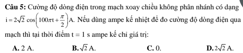 Cường độ dòng điện trong mạch xoay chiều không phân nhánh có dạng
i=2sqrt(2)cos (100π t+ π /2 )A 1. Nếu dùng ampe kế nhiệt để đo cường độ dòng điện qua
mạch thì tại thời điểm t=1s ampe kể chỉ giá trị:
A. 2 A. B. sqrt(2)A. C. 0. D. 2sqrt(2)A.