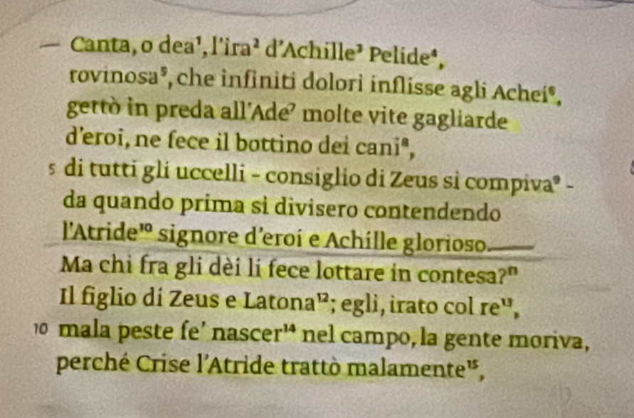 — Canta, o dea¹, l'i ra^2 d'Achille¹ Pelide*, 
rovinosa®, che infiniti dolori inflisse agli Achei®, 
getto in preda all’Ade’ molte vite gagliarde 
d’eroi, ne fece il bottino dei cani", 
s di tutti gli uccelli - consiglio di Zeus si compiva® - 
da quando prima si divisero contendendo 
l'Atride' signore d'eroí e Achille glorioso 
Ma chi fra gli dèi li fece lottare in contesa?" 
Il figlio dí Zeus e Latan a^(12); egli, irato col re', 
0 mala peste fe' nasce r^(14) nel campo, la gente moriva, 
perché Crise l'Atride trattò malamente',