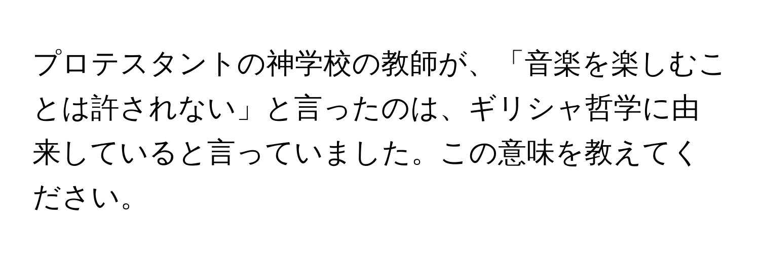 プロテスタントの神学校の教師が、「音楽を楽しむことは許されない」と言ったのは、ギリシャ哲学に由来していると言っていました。この意味を教えてください。