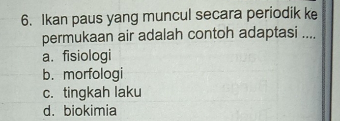 Ikan paus yang muncul secara periodik ke
permukaan air adalah contoh adaptasi ....
a. fisiologi
b. morfologi
c. tingkah laku
d. biokimia