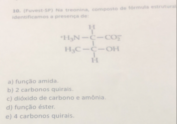 (Fuvest-SP) Na treonina, composto de fórmula estrutural
identificamos a presença de:
a) função amida.
b) 2 carbonos quirais.
c) dióxido de carbono e amônia.
d) função éster.
e) 4 carbonos quirais.