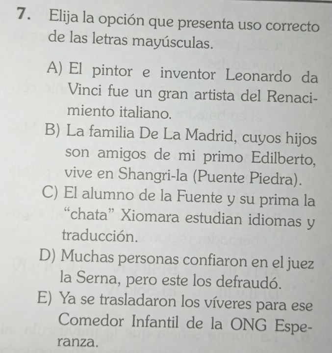 Elija la opción que presenta uso correcto
de las letras mayúsculas.
A) El pintor e inventor Leonardo da
Vinci fue un gran artista del Renaci-
miento italiano.
B) La familia De La Madrid, cuyos hijos
son amigos de mi primo Edilberto,
vive en Shangri-la (Puente Piedra).
C) El alumno de la Fuente y su prima la
“chata” Xiomara estudian idiomas y
traducción.
D) Muchas personas confiaron en el juez
la Serna, pero este los defraudó.
E) Ya se trasladaron los víveres para ese
Comedor Infantil de la ONG Espe-
ranza.