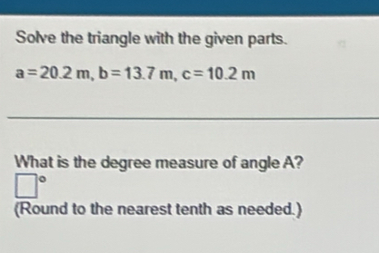 Solve the triangle with the given parts.
a=20.2m, b=13.7m, c=10.2m
What is the degree measure of angle A? 
□° 
(Round to the nearest tenth as needed.)