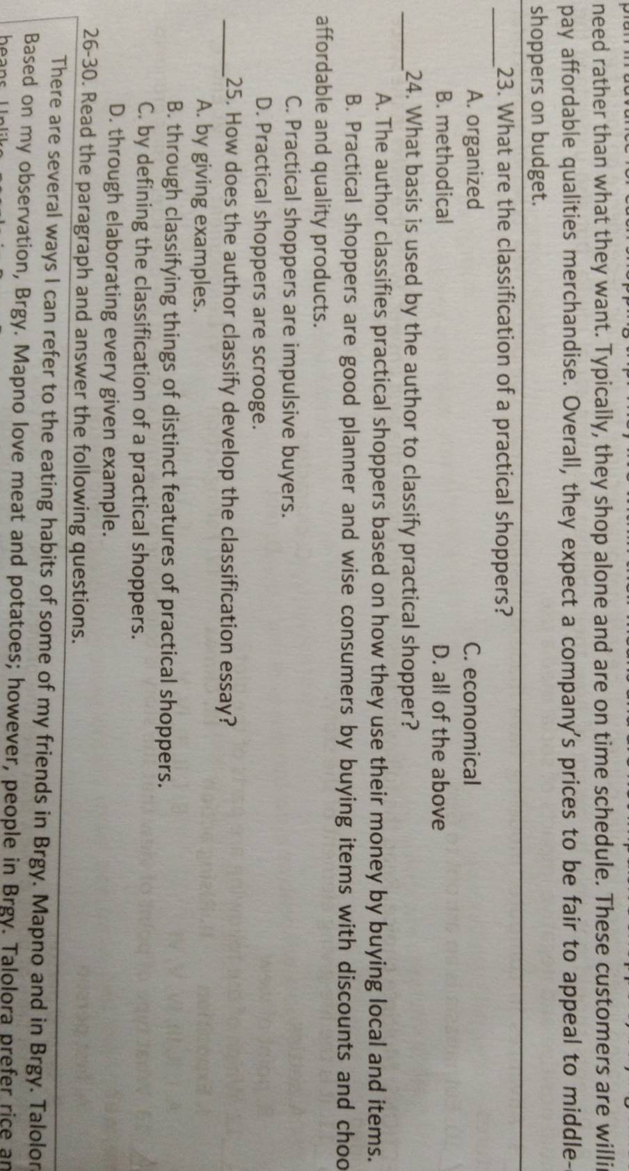need rather than what they want. Typically, they shop alone and are on time schedule. These customers are willi
pay affordable qualities merchandise. Overall, they expect a company's prices to be fair to appeal to middle-
shoppers on budget.
_23. What are the classification of a practical shoppers?
A. organized C. economical
B. methodical D. all of the above
_24. What basis is used by the author to classify practical shopper?
A. The author classifies practical shoppers based on how they use their money by buying local and items.
B. Practical shoppers are good planner and wise consumers by buying items with discounts and choo
affordable and quality products.
C. Practical shoppers are impulsive buyers.
D. Practical shoppers are scrooge.
_25. How does the author classify develop the classification essay?
A. by giving examples.
B. through classifying things of distinct features of practical shoppers.
C. by defining the classification of a practical shoppers.
D. through elaborating every given example.
26-30. Read the paragraph and answer the following questions.
There are several ways I can refer to the eating habits of some of my friends in Brgy. Mapno and in Brgy. Talolon
Based on my observation, Brgy. Mapno love meat and potatoes; however, people in Brgy. Talolora prefer rice an