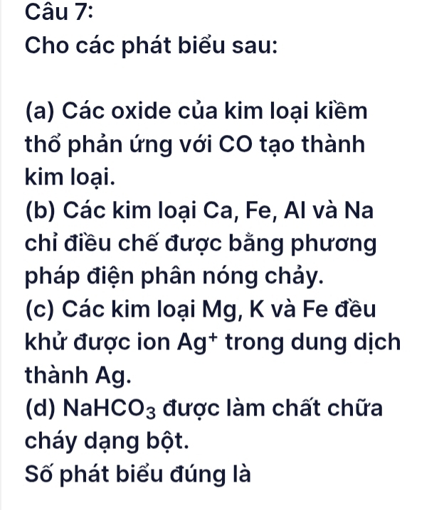 Cho các phát biểu sau: 
(a) Các oxide của kim loại kiềm 
thổ phản ứng với CO tạo thành 
kim loại. 
(b) Các kim loại Ca, Fe, Al và Na 
chỉ điều chế được bằng phương 
pháp điện phân nóng chảy. 
(c) Các kim loại Mg, K và Fe đều 
khử được ion Ag^+ trong dung dịch 
thành Ag. 
(d) NaH CO_3 được làm chất chữa 
cháy dạng bột. 
Số phát biểu đúng là