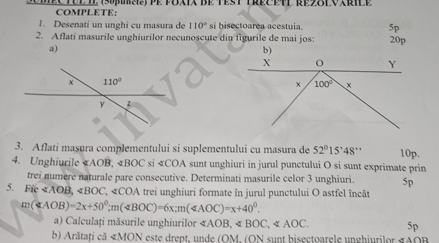 ODECTUE IE (S0pua)PE FOXTX DE TEST TRECETT RE28LVARIlE
COMPLETE:
1. Desenati un unghi cu masura de 110° si bisectoarea acestuia. 5p
2. Aflati masurile unghiurilor necunoscute din figurile de mai jos: 20p
a)
b)
3. Aflati masura complementului si suplementului cu masura de 52°15'48'' 10p.
4. Unghiurile «AOB, «BOC si «COA sunt unghiuri in jurul punctului O si sunt exprimate prin
trei numere naturale pare consecutive. Determinati masurile celor 3 unghiuri. 5p
5. Fie ∠ AOB,∠ BOC,∠ CO A trei unghiuri formate în jurul punctului O astfel încât
m(AOB)=2x+50^0;m(BOC)=6x;m(AOC)=x+40^0.
a) Calculați măsurile unghiurilor ∠ AOB,∠ BOC,∠ AOC. 5p
b) Arătați că «MON este drept, unde (OM, (ON sunt bisectoarele unghiurilor ≌ A∩ F