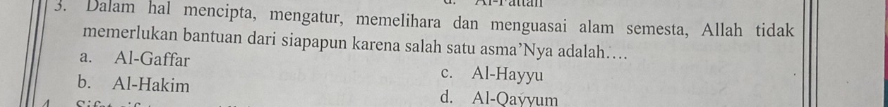 attan
3. Dalam hal mencipta, mengatur, memelihara dan menguasai alam semesta, Allah tidak
memerlukan bantuan dari siapapun karena salah satu asma’Nya adalah…...
a. Al-Gaffar c. Al-Hayyu
b. Al-Hakim d. Al-Qayyum