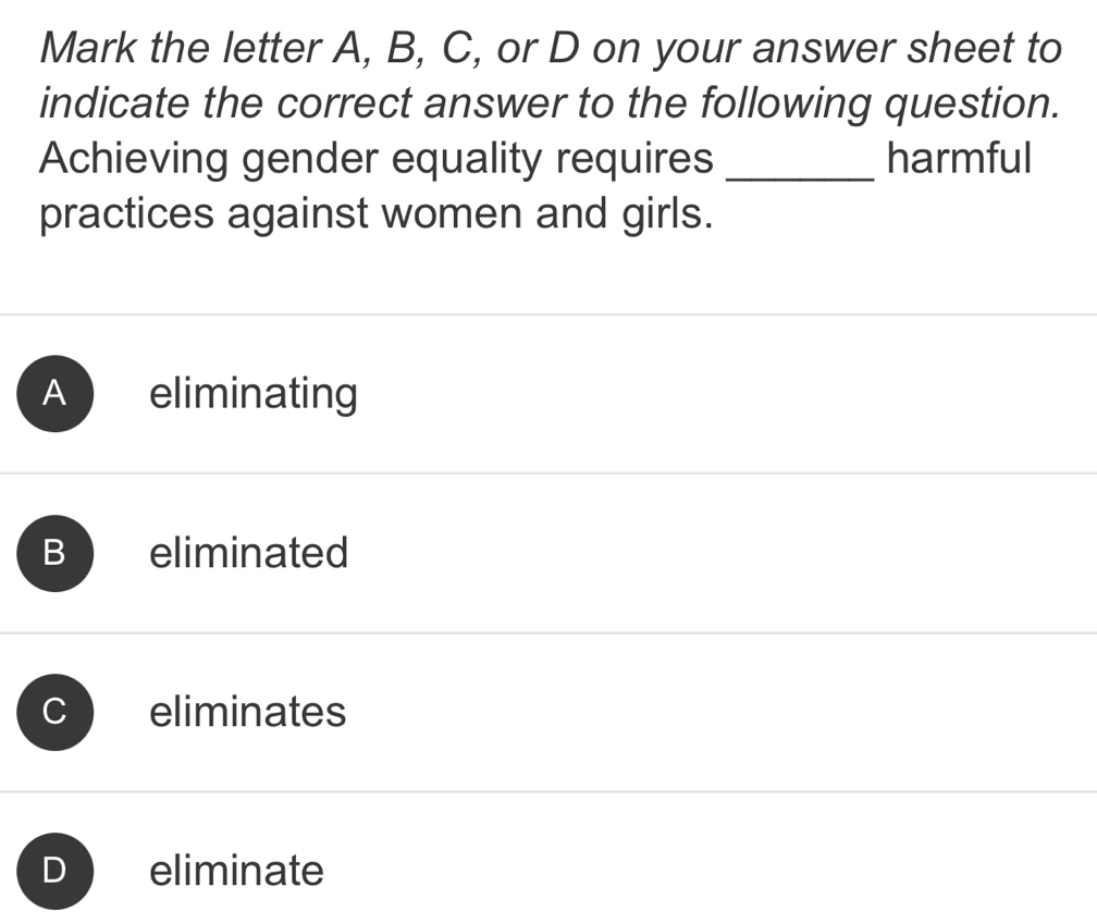 Mark the letter A, B, C, or D on your answer sheet to
indicate the correct answer to the following question.
Achieving gender equality requires _harmful
practices against women and girls.
A eliminating
B eliminated
J eliminates
D eliminate