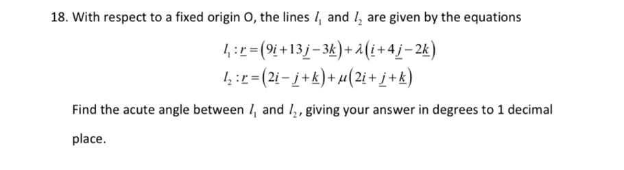 With respect to a fixed origin O, the lines l_1 and l_2 are given by the equations
l_1:r=(9i+13_ j-3_ k)+lambda (_ i+4_ j-2_ k)
l_2:_ r=(2_ i-_ j+_ k)+mu (2_ i+_ j+_ k)
Find the acute angle between l_1 and l_2 , giving your answer in degrees to 1 decimal 
place.