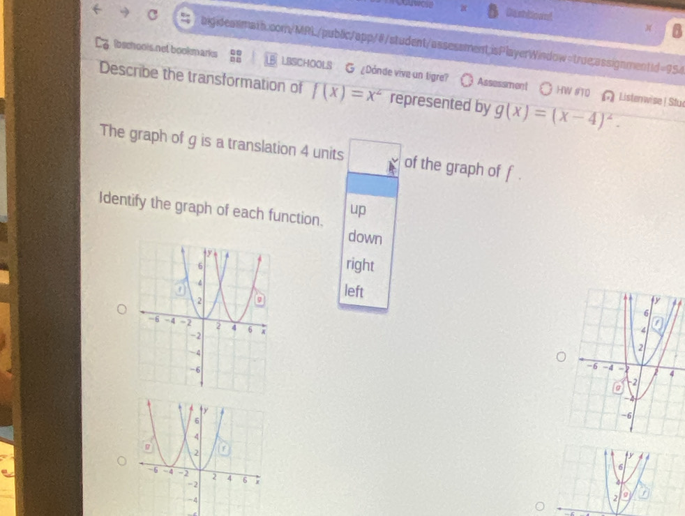 Dasttioand A
higideasmath.com/MRL/public/app/@/student/assessment;isPlayerWindow=true;assignmentid=954
bechooks not bookmarks LBSCHOOLS G ¿Donde vive un tigre? Assessment
Describe the transformation of f(x)=x^2 represented by g(x)=(x-4)^2. 
HW #TD Listenwise | Stu
The graph of g is a translation 4 units of the graph of f
Identify the graph of each function. up
down
right
left