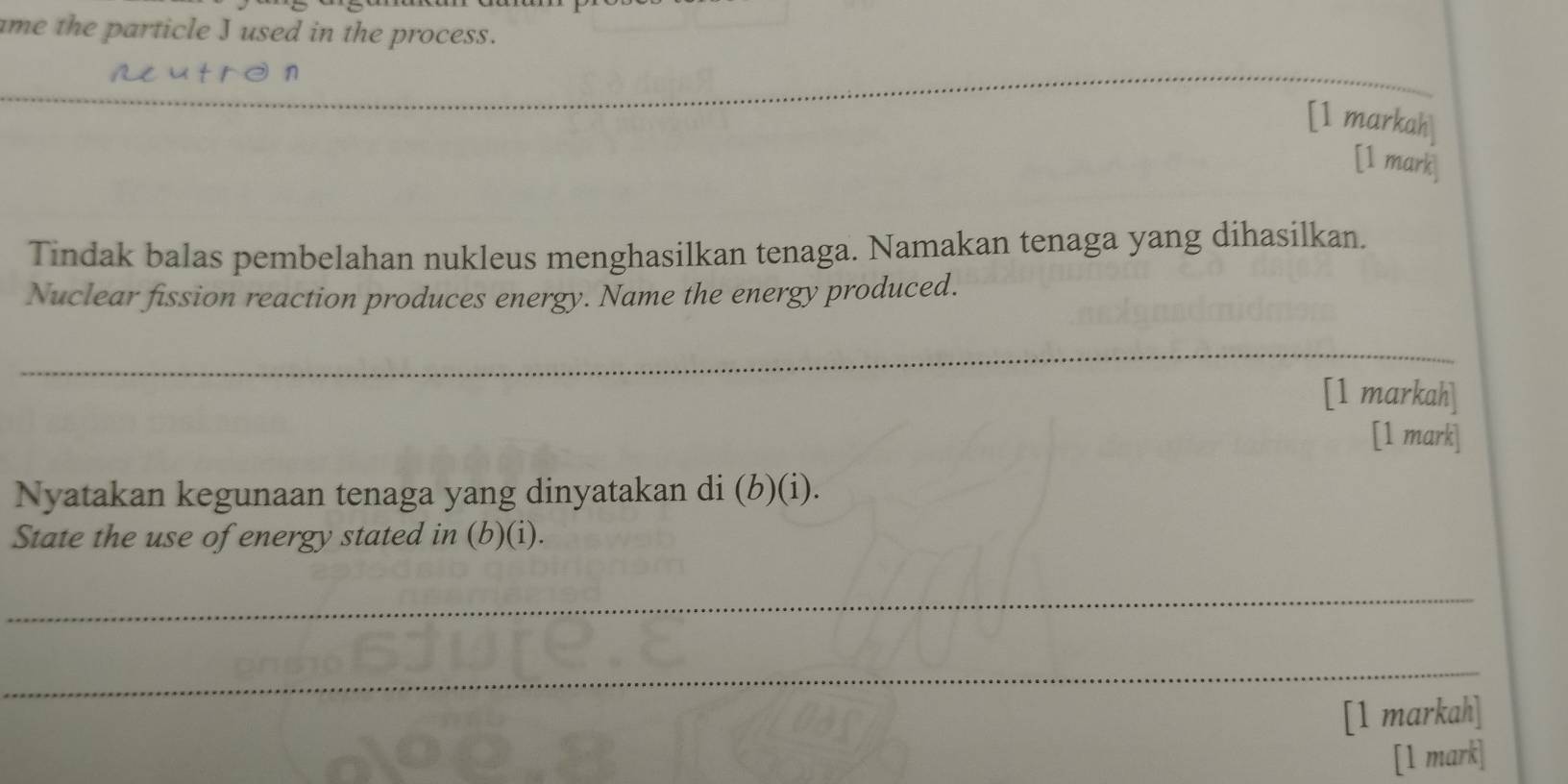 ame the particle J used in the process. 
aeutrd n 
_ 
[1 markah] 
[1 mark] 
Tindak balas pembelahan nukleus menghasilkan tenaga. Namakan tenaga yang dihasilkan. 
Nuclear fission reaction produces energy. Name the energy produced. 
_ 
[1 markah] 
[1 mark] 
Nyatakan kegunaan tenaga yang dinyatakan di (b)(i). 
State the use of energy stated in (b)(i). 
_ 
_ 
[1 markah] 
[1 mark]