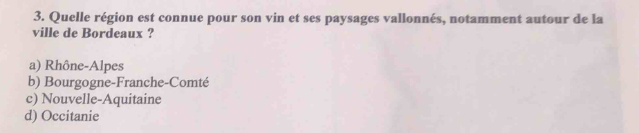 Quelle région est connue pour son vin et ses paysages vallonnés, notamment autour de la
ville de Bordeaux ?
a) Rhône-Alpes
b) Bourgogne-Franche-Comté
c) Nouvelle-Aquitaine
d) Occitanie