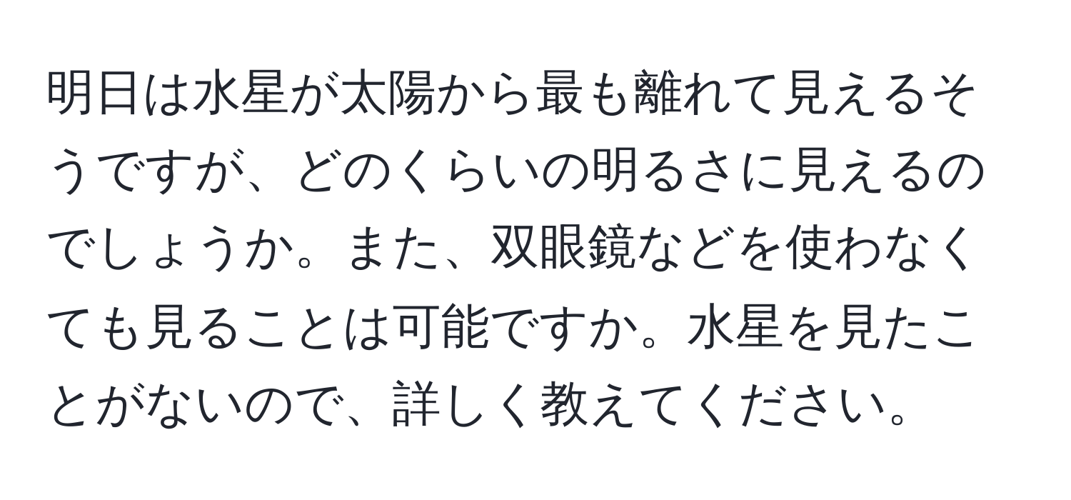 明日は水星が太陽から最も離れて見えるそうですが、どのくらいの明るさに見えるのでしょうか。また、双眼鏡などを使わなくても見ることは可能ですか。水星を見たことがないので、詳しく教えてください。