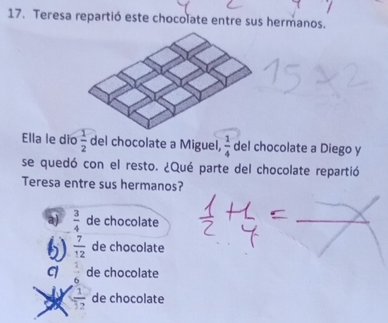 Teresa repartió este chocolate entre sus hermanos.
Ella le dio  1/2  del chocolate a Miguel,  1/4  del chocolate a Diego y
se quedó con el resto. ¿Qué parte del chocolate repartió
Teresa entre sus hermanos?
a)  3/4  de chocolate
 7/12  de chocolate
 1/6  de chocolate
 1/12  de chocolate