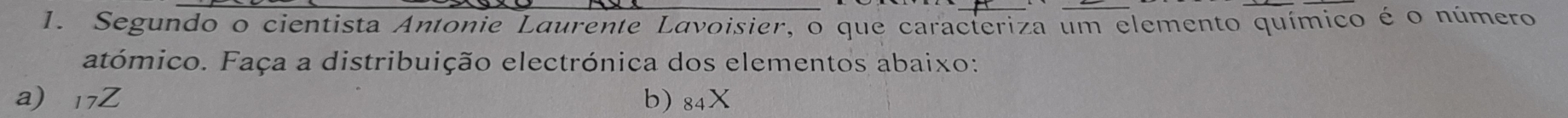 Segundo o cientista Antonie Laurente Lavoisier, o que caracteriza um elemento químico é o número 
atómico. Faça a distribuição electrónica dos elementos abaixo: 
a) 17Z b) 84X