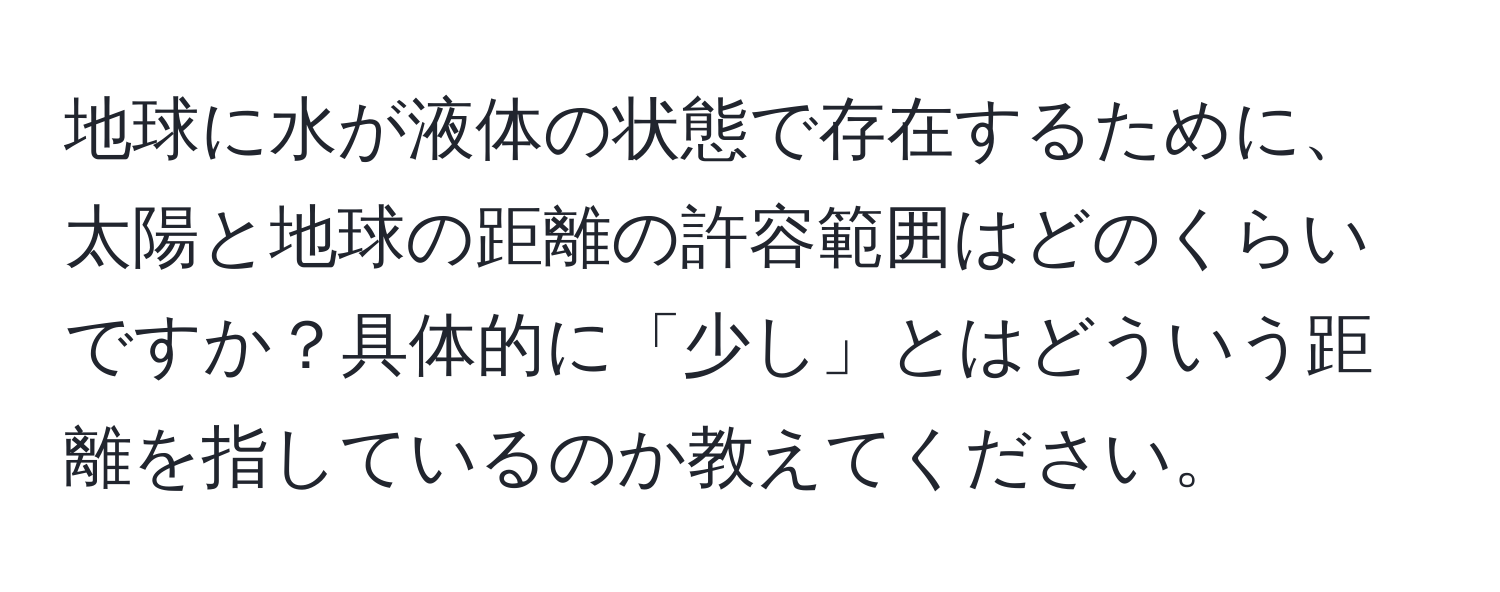 地球に水が液体の状態で存在するために、太陽と地球の距離の許容範囲はどのくらいですか？具体的に「少し」とはどういう距離を指しているのか教えてください。